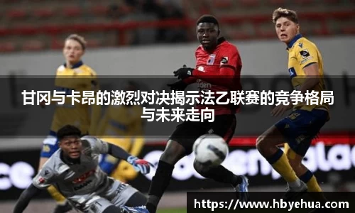 甘冈与卡昂的激烈对决揭示法乙联赛的竞争格局与未来走向