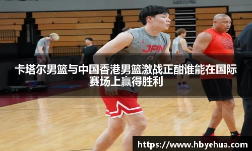 卡塔尔男篮与中国香港男篮激战正酣谁能在国际赛场上赢得胜利